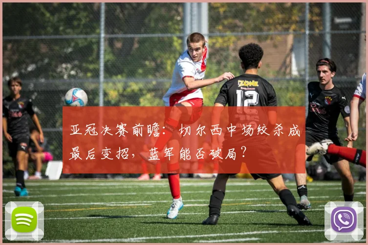 亚冠决赛前瞻：切尔西中场绞杀成最后变招，蓝军能否破局？ - 2026世界杯图集