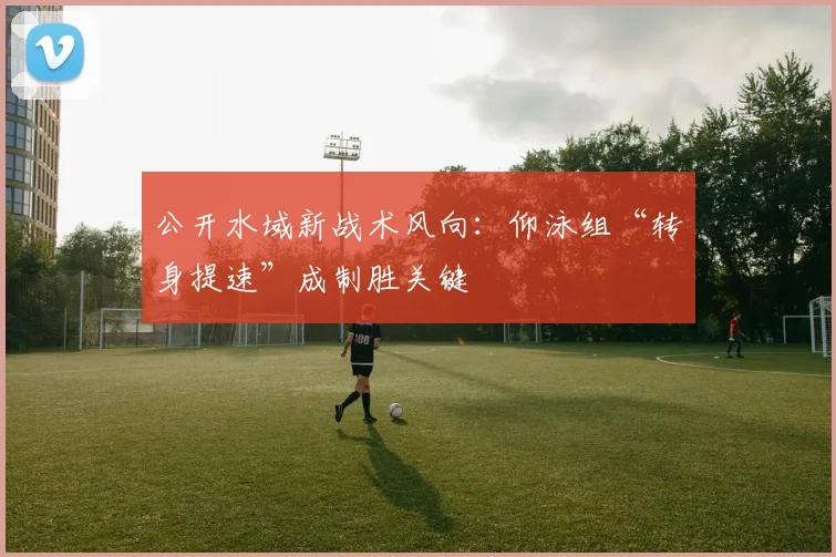 公开水域新战术风向：仰泳组“转身提速”成制胜关键 - 2026世界杯资讯