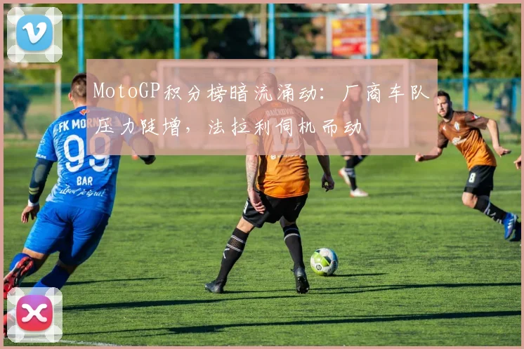 MotoGP积分榜暗流涌动：厂商车队压力陡增，法拉利伺机而动 - 2026世界杯推荐