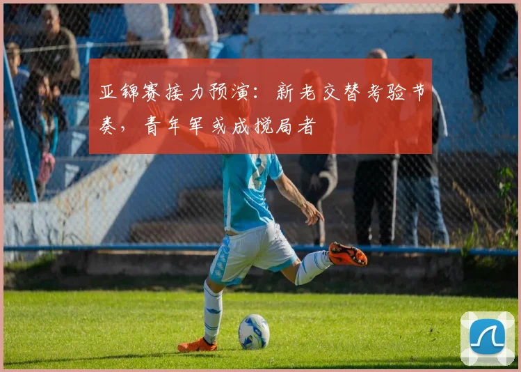 亚锦赛接力预演:新老交替考验节奏,青年军或成搅局者 - 2026世界杯推荐