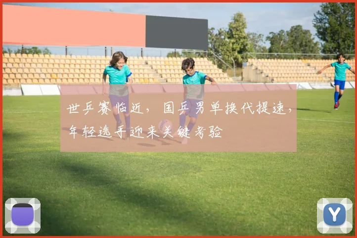 世乒赛临近,国乒男单换代提速,年轻选手迎来关键考验 - 2026世界杯推荐