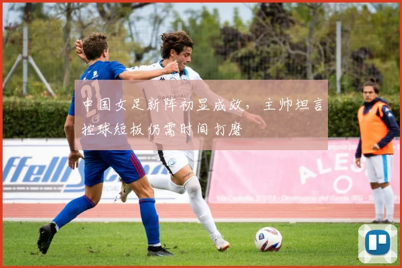 中国女足新阵初显成效,主帅坦言控球短板仍需时间打磨 - 2026世界杯推荐