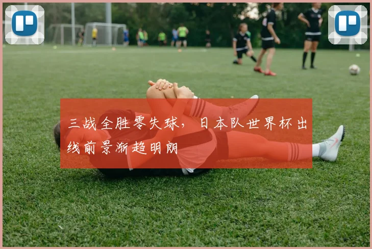 三战全胜零失球,日本队世界杯出线前景渐趋明朗 - 2026世界杯推荐