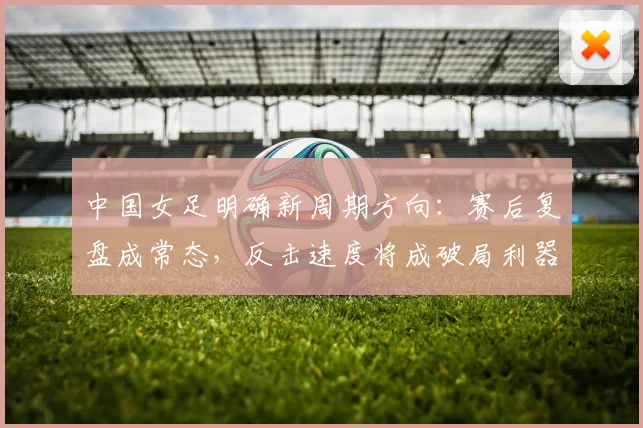 中国女足明确新周期方向：赛后复盘成常态，反击速度将成破局利器 - 2026世界杯推荐