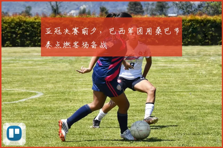 亚冠决赛前夕，巴西军团用桑巴节奏点燃客场备战 - 2026世界杯推荐