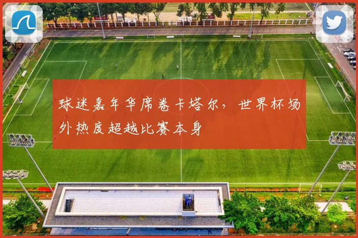 球迷嘉年华席卷卡塔尔,世界杯场外热度超越比赛本身 - 2026世界杯推荐