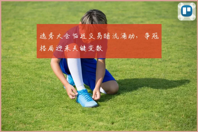 选秀大会临近交易暗流涌动,争冠格局迎来关键变数 - 2026世界杯推荐