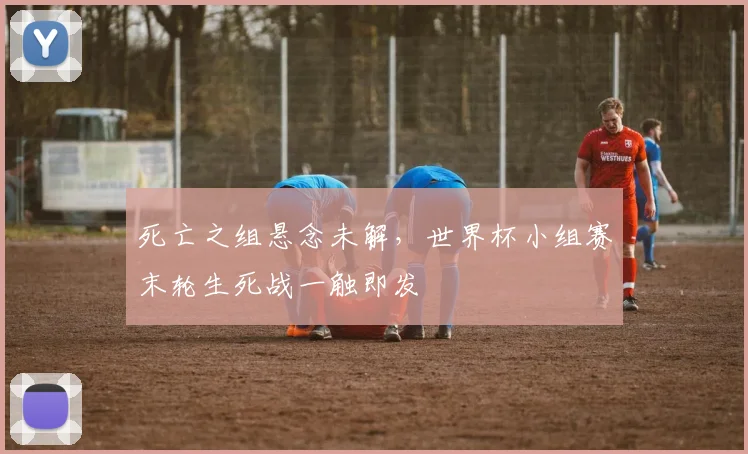 死亡之组悬念未解,世界杯小组赛末轮生死战一触即发 - 2026世界杯推荐