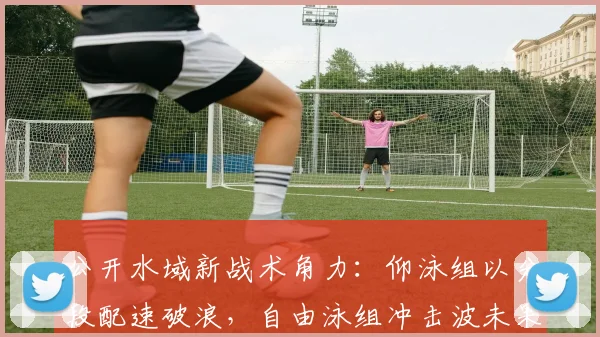 公开水域新战术角力：仰泳组以分段配速破浪，自由泳组冲击波未果 - 2026世界杯资讯
