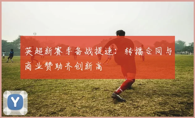 英超新赛季备战提速:转播合同与商业赞助齐创新高 - 2026世界杯推荐