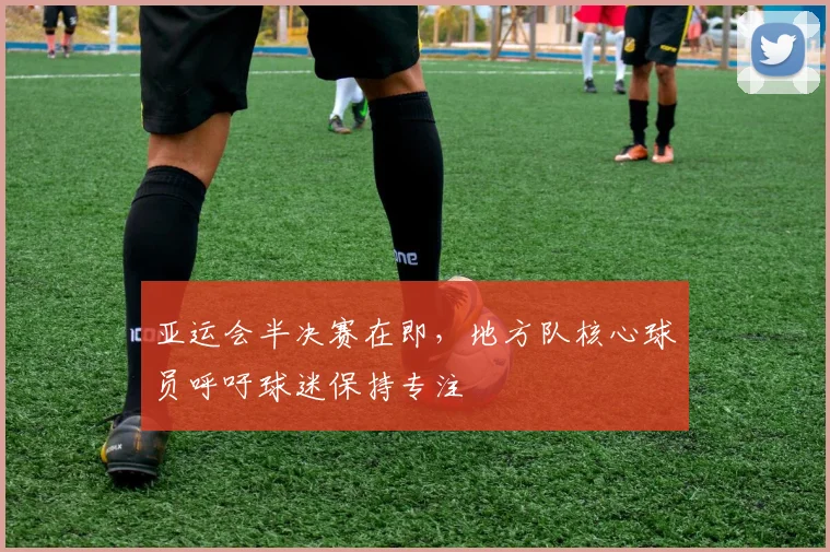 亚运会半决赛在即,地方队核心球员呼吁球迷保持专注 - 2026世界杯推荐
