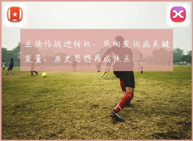 主场作战迎转机,风向变化成关键变量,历史恩怨再成焦点 - 2026世界杯推荐