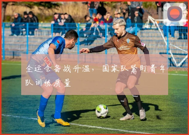 全运会备战升温,国家队紧盯青年队训练质量 - 2026世界杯推荐