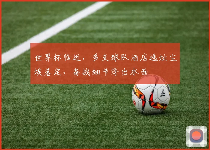 世界杯临近,多支球队酒店选址尘埃落定,备战细节浮出水面 - 2026世界杯推荐