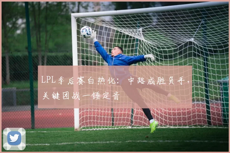LPL季后赛白热化:中路成胜负手,关键团战一锤定音 - 2026世界杯推荐