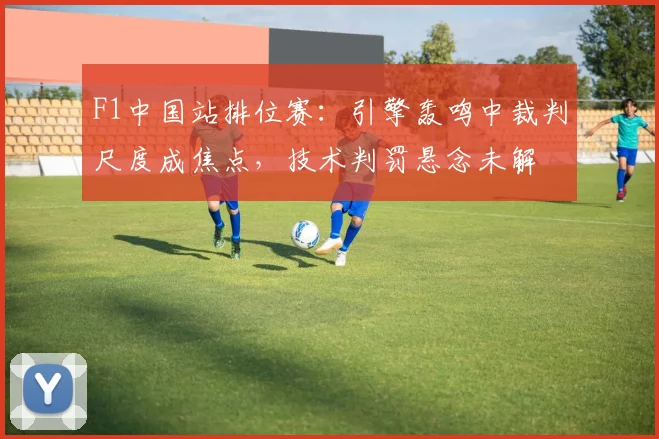 F1中国站排位赛：引擎轰鸣中裁判尺度成焦点，技术判罚悬念未解 - 2026世界杯推荐